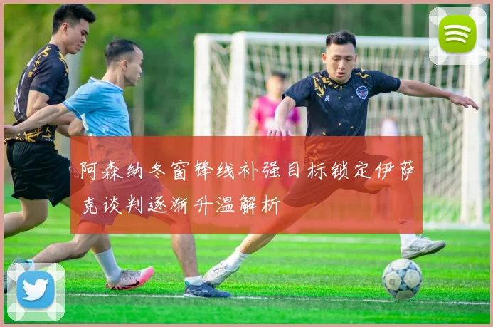 阿森纳冬窗锋线补强目标锁定伊萨克谈判逐渐升温解析